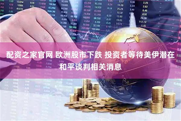 配资之家官网 欧洲股市下跌 投资者等待美伊潜在和平谈判相关消息