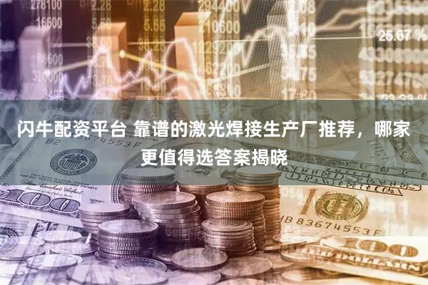 闪牛配资平台 靠谱的激光焊接生产厂推荐，哪家更值得选答案揭晓