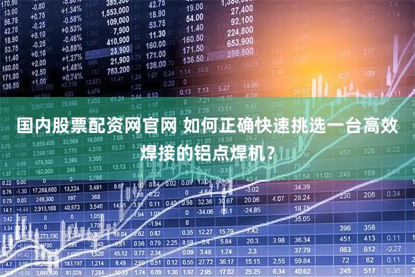 国内股票配资网官网 如何正确快速挑选一台高效焊接的铝点焊机？