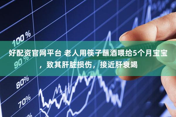 好配资官网平台 老人用筷子蘸酒喂给5个月宝宝，致其肝脏损伤，接近肝衰竭