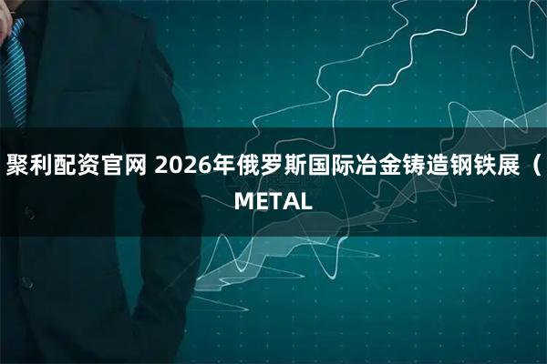 聚利配资官网 2026年俄罗斯国际冶金铸造钢铁展（METAL