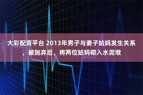 大彩配资平台 2013年男子与妻子姑妈发生关系，被抛弃后，将两位姑妈砌入水泥墩