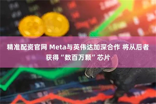精准配资官网 Meta与英伟达加深合作 将从后者获得“数百万颗”芯片